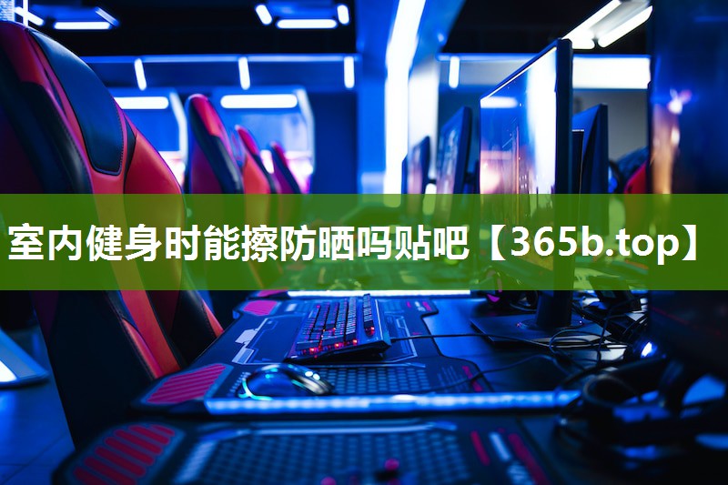室内健身时能擦防晒吗贴吧 室内健身时能擦防晒吗贴吧