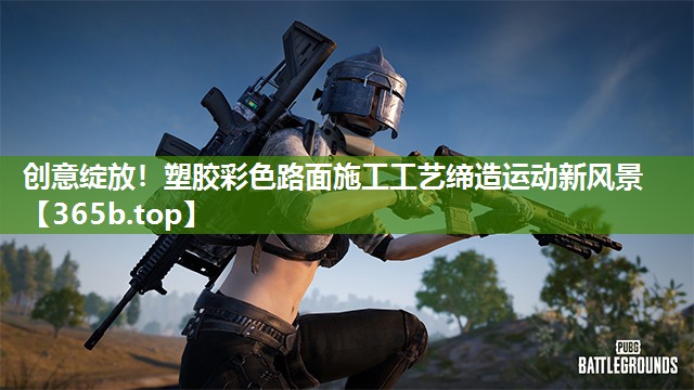 创意绽放!塑胶彩色路面施工工艺缔造运动新风景 创意绽放!塑胶彩色路面施工工艺缔造运动新风景
