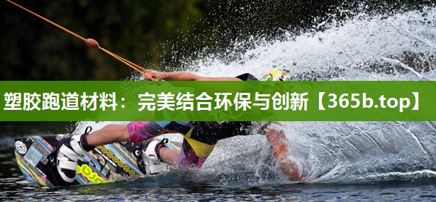 塑胶跑道材料:完美结合环保与创新 塑胶跑道材料:完美结合环保与创新