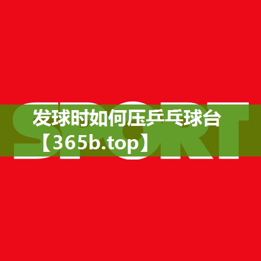 发球时如何压乒乓球台 发球时如何压乒乓球台